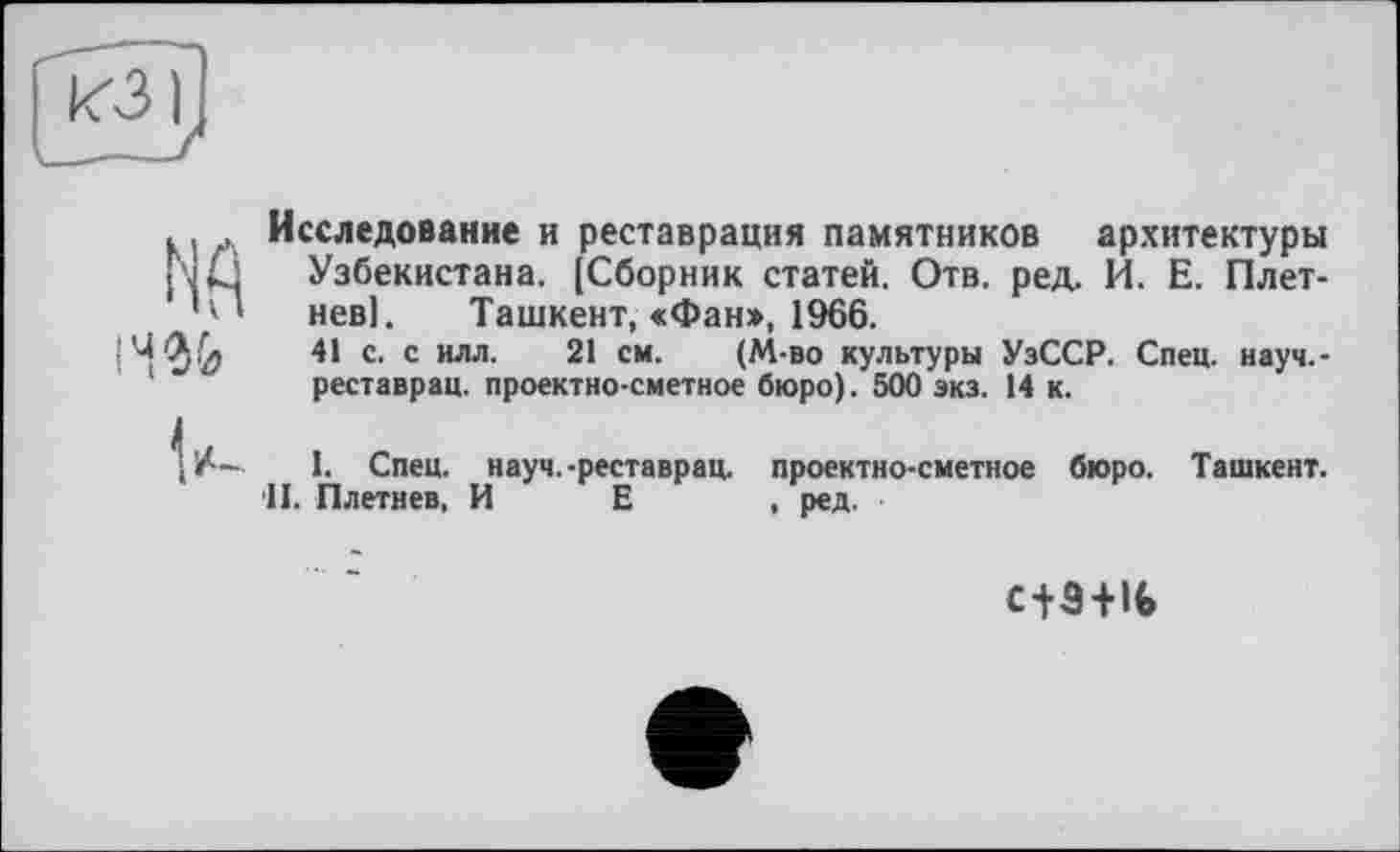 ﻿. , Исследование и реставрация памятников архитектуры j'Jki Узбекистана. [Сборник статей. Отв. ред. И. Е. Плет-
' ' ' нев]. Ташкент, «Фан», 1966.
41 с. с илл. 21 см. (М-во культуры УзССР. Спец, науч.-реставрац. проектно-сметное бюро). 500 экз. 14 к.
1. Спец, науч.-реставрац. проектно-сметное бюро. Ташкент.
II. Плетнев, И Е , ред.
с+З+К»